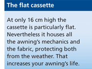 The flat cassette - At only 16 cm high the cassette is particularly flat. Nevertheless it houses all the awning&rsquo;s mechanics and the fabric, protecting both from the weather. That increases your awning&rsquo;s life.