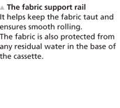 The fabric support rail - It helps keep the fabric taut and ensures smooth rolling. The fabric is also protected from any residual water in the base of the cassette.